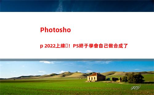 Photoshop 2022上線！PS終于學會自己做合成了(photoshop電腦版怎么下載)